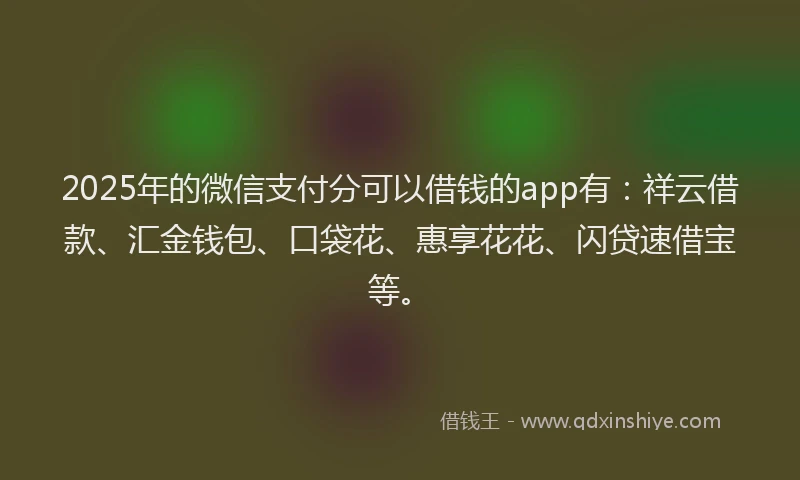 2025年的微信支付分可以借钱的app有：祥云借款、汇金钱包、口袋花、惠享花花、闪贷速借宝等。
