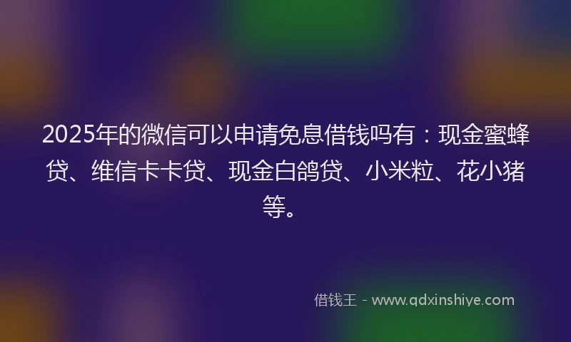 2025年的微信可以申请免息借钱吗有：现金蜜蜂贷、维信卡卡贷、现金白鸽贷、小米粒、花小猪等。