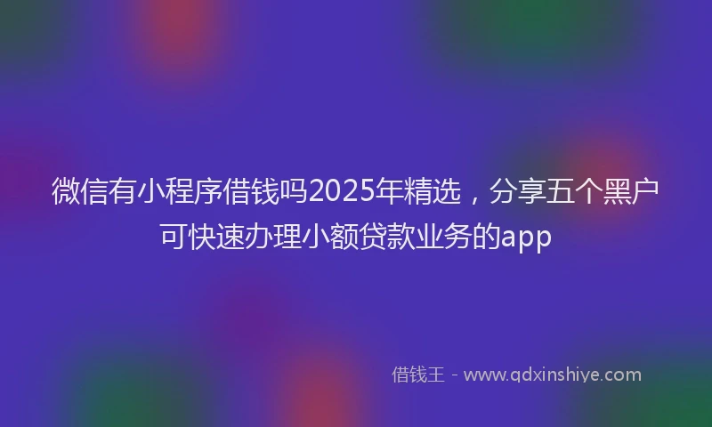 微信有小程序借钱吗2025年精选，分享五个黑户可快速办理小额贷款业务的app