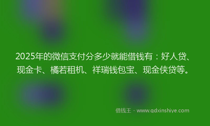 2025年的微信支付分多少就能借钱有：好人贷、现金卡、橘若租机、祥瑞钱包宝、现金侠贷等。