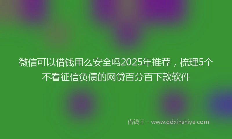 微信可以借钱用么安全吗2025年推荐，梳理5个不看征信负债的网贷百分百下款软件