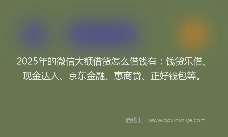 2025年的微信大额借货怎么借钱有：钱贷乐借、现金达人、京东金融、惠商贷、正好钱包等。