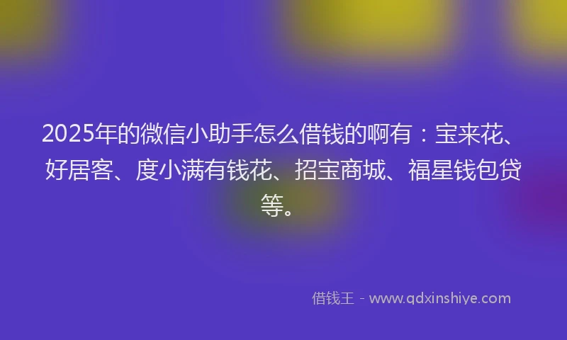 2025年的微信小助手怎么借钱的啊有：宝来花、好居客、度小满有钱花、招宝商城、福星钱包贷等。