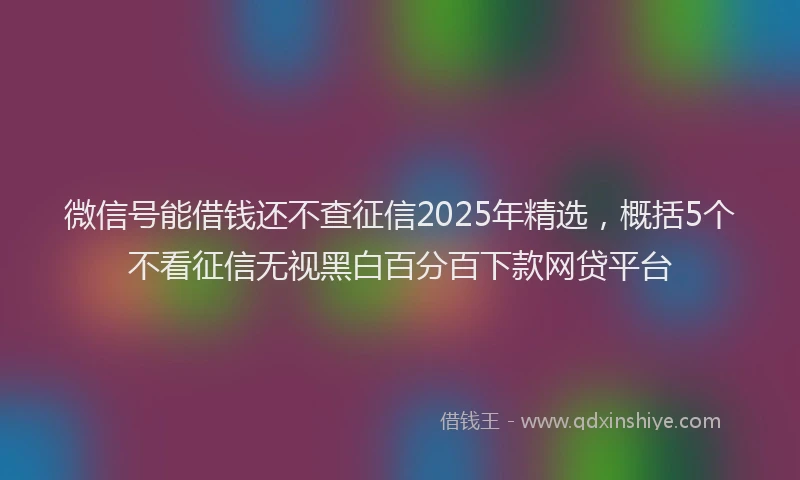 微信号能借钱还不查征信2025年精选，概括5个不看征信无视黑白百分百下款网贷平台