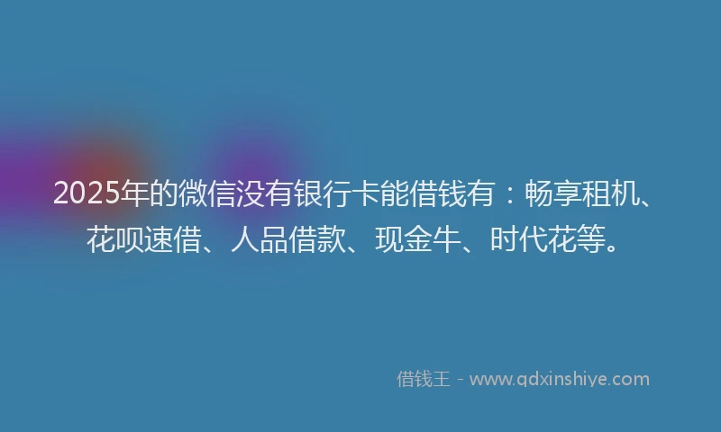 2025年的微信没有银行卡能借钱有：畅享租机、花呗速借、人品借款、现金牛、时代花等。