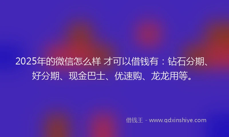 2025年的微信怎么样 才可以借钱有：钻石分期、好分期、现金巴士、优速购、龙龙用等。