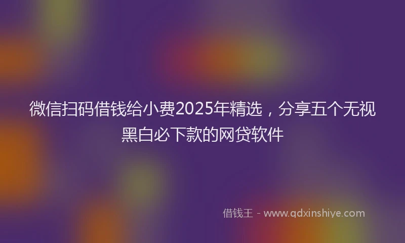 微信扫码借钱给小费2025年精选，分享五个无视黑白必下款的网贷软件