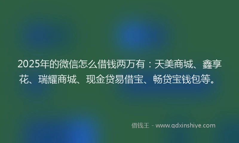 2025年的微信怎么借钱两万有：天美商城、鑫享花、瑞耀商城、现金贷易借宝、畅贷宝钱包等。