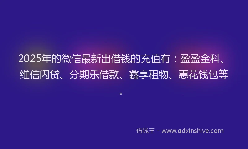 2025年的微信最新出借钱的充值有：盈盈金科、维信闪贷、分期乐借款、鑫享租物、惠花钱包等。