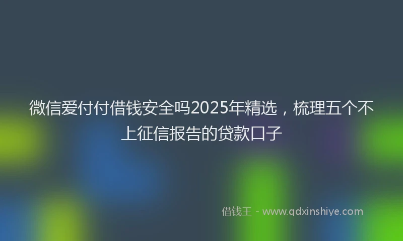微信爱付付借钱安全吗2025年精选，梳理五个不上征信报告的贷款口子