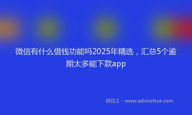 微信有什么借钱功能吗2025年精选，汇总5个逾期太多能下款app