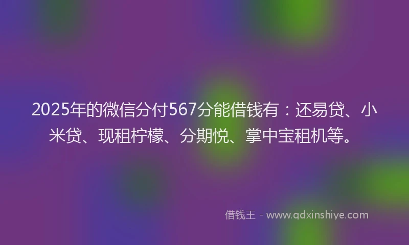 2025年的微信分付567分能借钱有：还易贷、小米贷、现租柠檬、分期悦、掌中宝租机等。