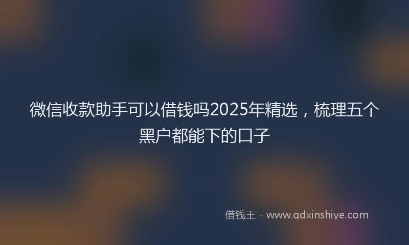 微信收款助手可以借钱吗2025年精选，梳理五个黑户都能下的口子