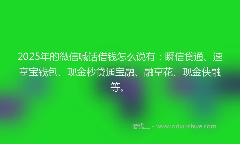2025年的微信喊话借钱怎么说有：瞬信贷通、速享宝钱包、现金秒贷通宝融、融享花、现金侠融等。