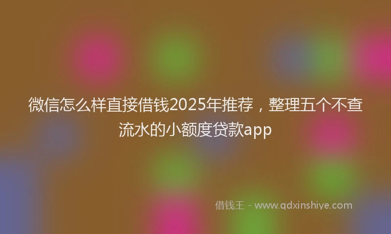 微信怎么样直接借钱2025年推荐，整理五个不查流水的小额度贷款app