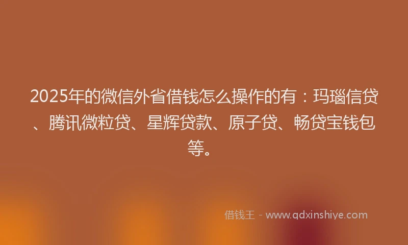 2025年的微信外省借钱怎么操作的有：玛瑙信贷、腾讯微粒贷、星辉贷款、原子贷、畅贷宝钱包等。