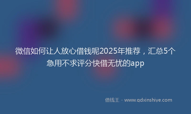 微信如何让人放心借钱呢2025年推荐，汇总5个急用不求评分快借无忧的app