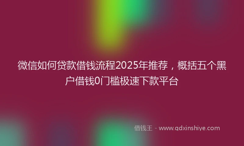 微信如何贷款借钱流程2025年推荐，概括五个黑户借钱0门槛极速下款平台