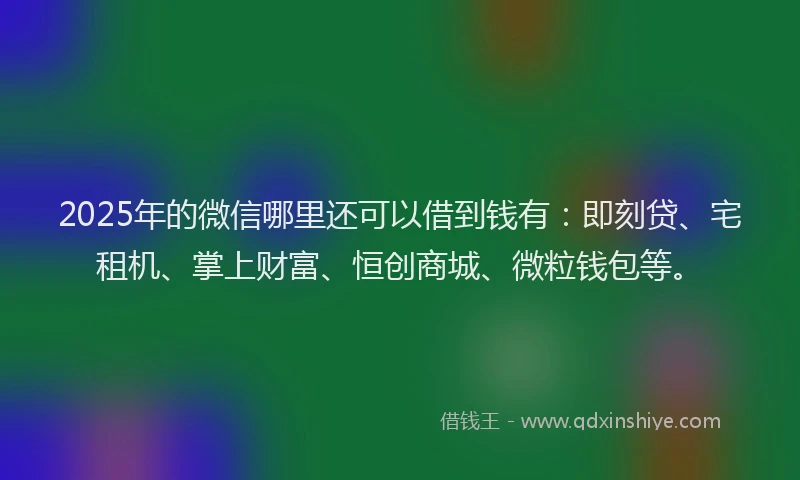 2025年的微信哪里还可以借到钱有：即刻贷、宅租机、掌上财富、恒创商城、微粒钱包等。