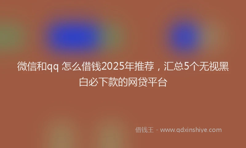 微信和qq 怎么借钱2025年推荐，汇总5个无视黑白必下款的网贷平台