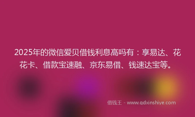 2025年的微信爱贝借钱利息高吗有：享易达、花花卡、借款宝速融、京东易借、钱速达宝等。