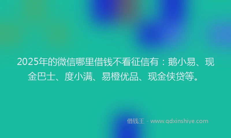 2025年的微信哪里借钱不看征信有：鹅小易、现金巴士、度小满、易橙优品、现金侠贷等。