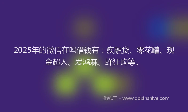 2025年的微信在吗借钱有：疾融贷、零花罐、现金超人、爱鸿森、蜂狂购等。