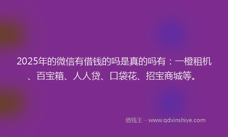 2025年的微信有借钱的吗是真的吗有：一橙租机、百宝箱、人人贷、口袋花、招宝商城等。