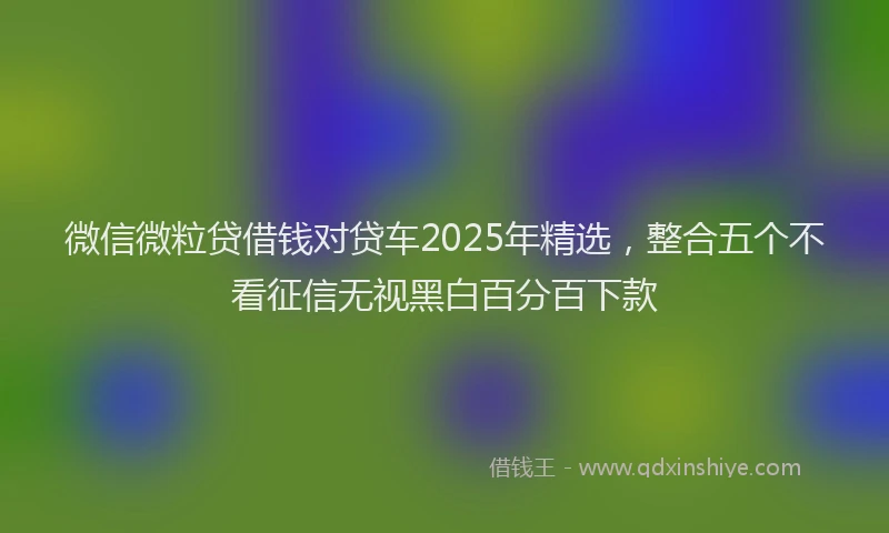 微信微粒贷借钱对贷车2025年精选，整合五个不看征信无视黑白百分百下款