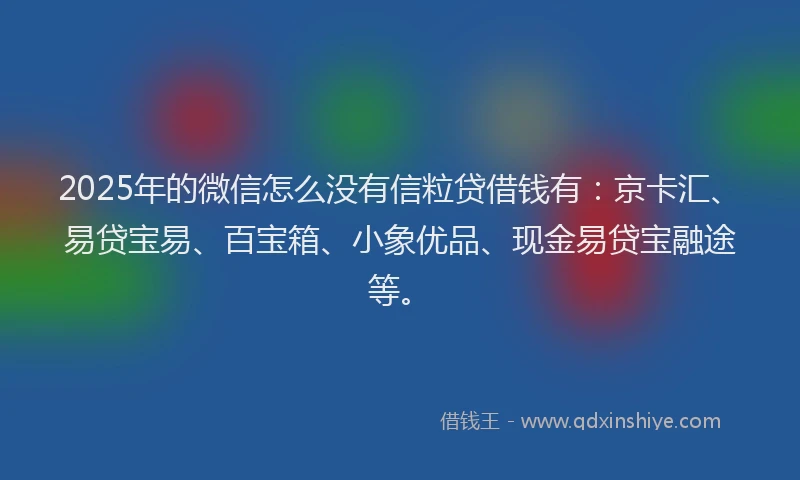 2025年的微信怎么没有信粒贷借钱有：京卡汇、易贷宝易、百宝箱、小象优品、现金易贷宝融途等。