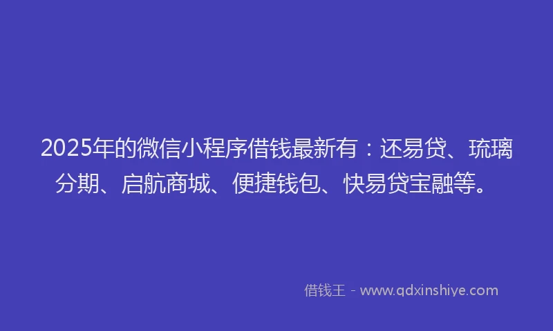 2025年的微信小程序借钱最新有：还易贷、琉璃分期、启航商城、便捷钱包、快易贷宝融等。