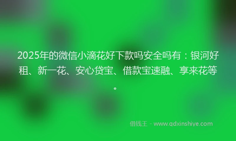 2025年的微信小滴花好下款吗安全吗有：银河好租、新一花、安心贷宝、借款宝速融、享来花等。