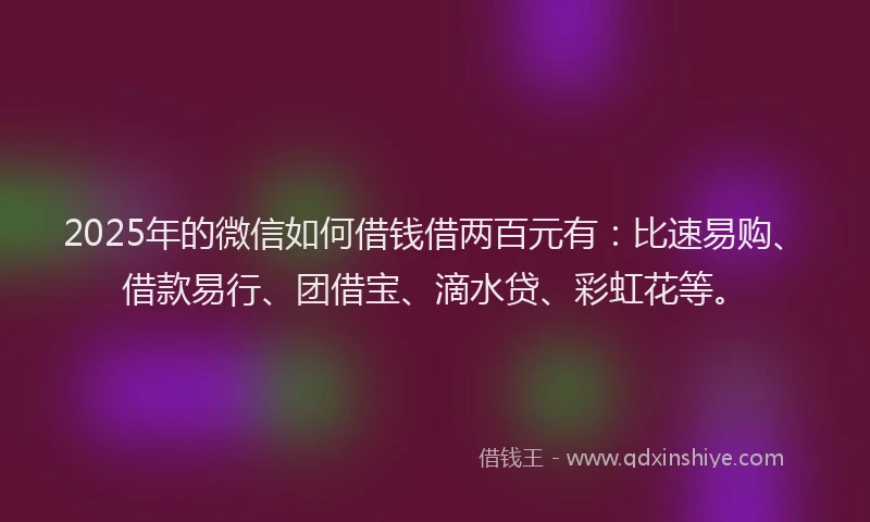 2025年的微信如何借钱借两百元有：比速易购、借款易行、团借宝、滴水贷、彩虹花等。