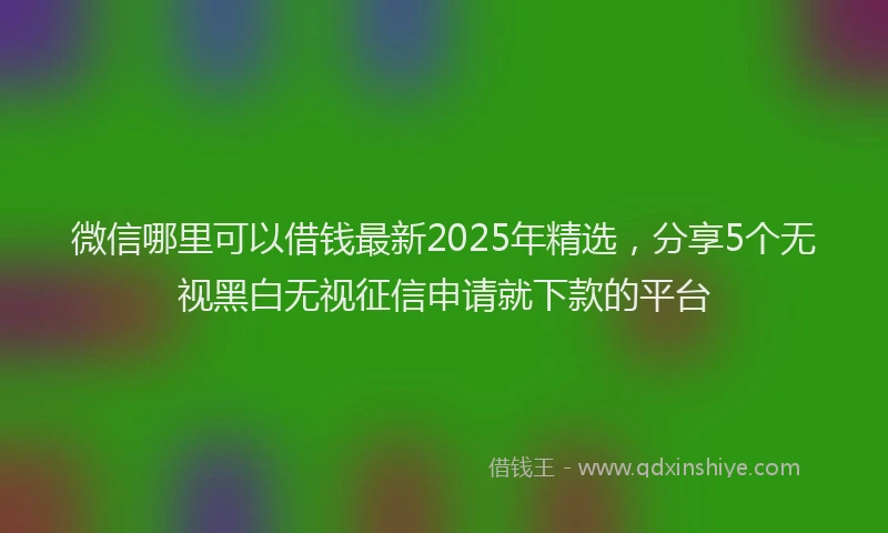 微信哪里可以借钱最新2025年精选，分享5个无视黑白无视征信申请就下款的平台