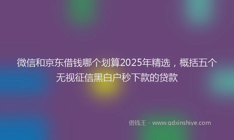 微信和京东借钱哪个划算2025年精选，概括五个无视征信黑白户秒下款的贷款