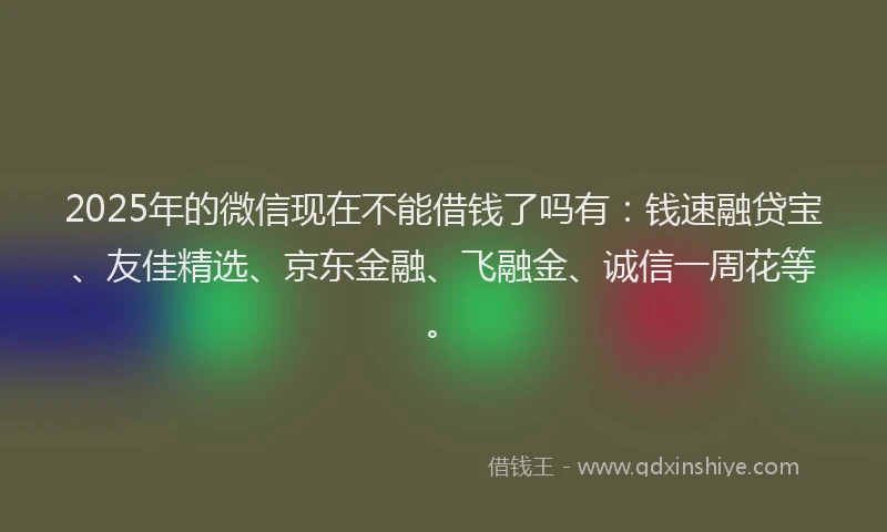 2025年的微信现在不能借钱了吗有：钱速融贷宝、友佳精选、京东金融、飞融金、诚信一周花等。