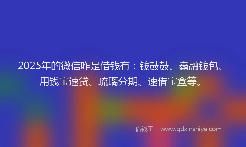 2025年的微信咋是借钱有：钱鼓鼓、鑫融钱包、用钱宝速贷、琉璃分期、速借宝盒等。