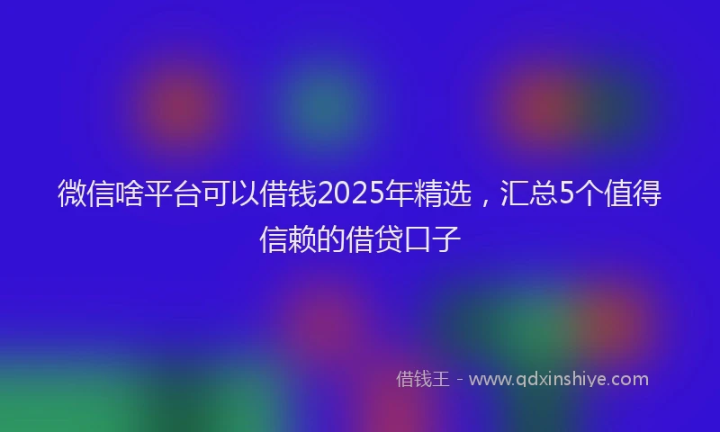 微信啥平台可以借钱2025年精选，汇总5个值得信赖的借贷口子