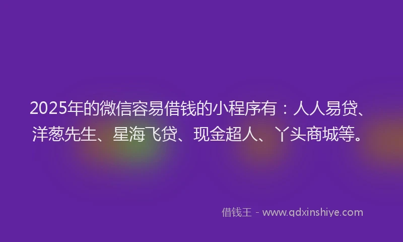 2025年的微信容易借钱的小程序有：人人易贷、洋葱先生、星海飞贷、现金超人、丫头商城等。