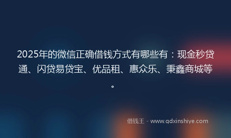 2025年的微信正确借钱方式有哪些有：现金秒贷通、闪贷易贷宝、优品租、惠众乐、秉鑫商城等。