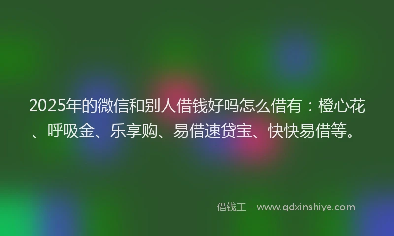 2025年的微信和别人借钱好吗怎么借有：橙心花、呼吸金、乐享购、易借速贷宝、快快易借等。