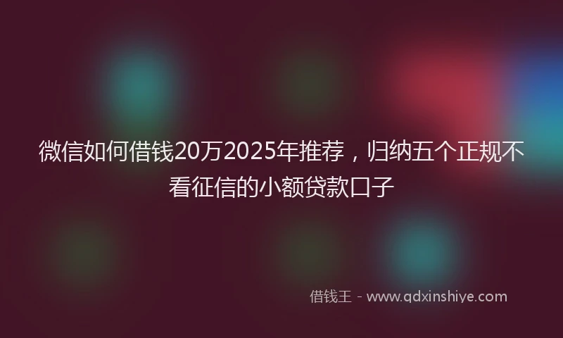 微信如何借钱20万2025年推荐，归纳五个正规不看征信的小额贷款口子