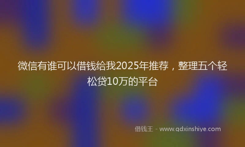 微信有谁可以借钱给我2025年推荐，整理五个轻松贷10万的平台
