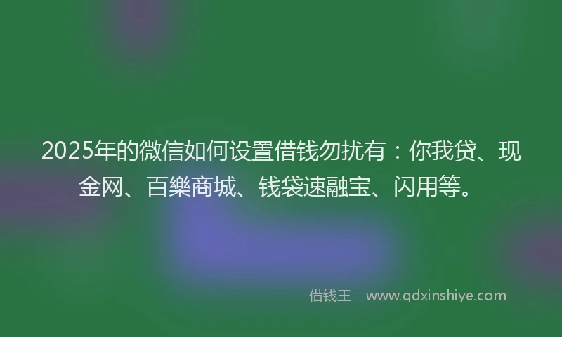 2025年的微信如何设置借钱勿扰有：你我贷、现金网、百樂商城、钱袋速融宝、闪用等。