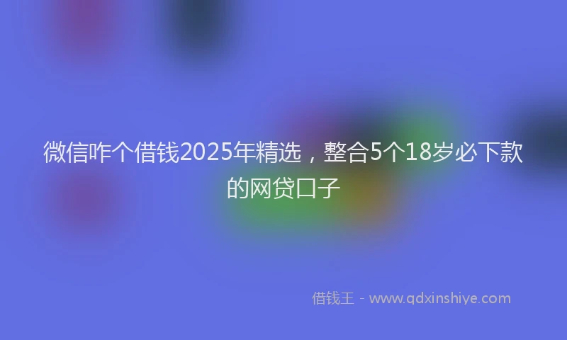 微信咋个借钱2025年精选，整合5个18岁必下款的网贷口子
