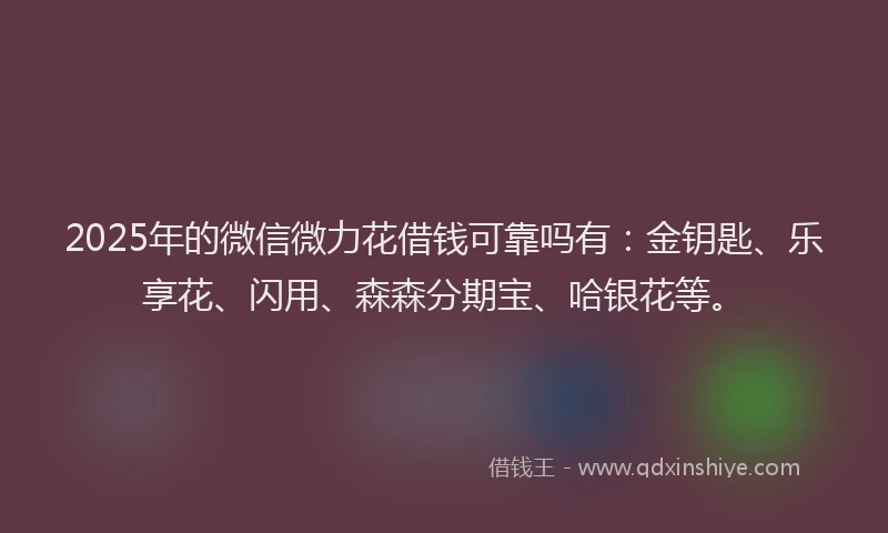 2025年的微信微力花借钱可靠吗有：金钥匙、乐享花、闪用、森森分期宝、哈银花等。