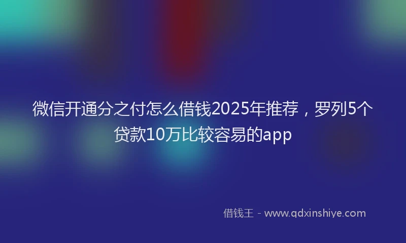 微信开通分之付怎么借钱2025年推荐，罗列5个贷款10万比较容易的app