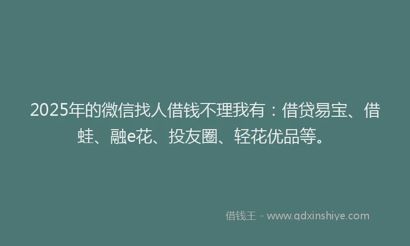 2025年的微信找人借钱不理我有：借贷易宝、借蛙、融e花、投友圈、轻花优品等。