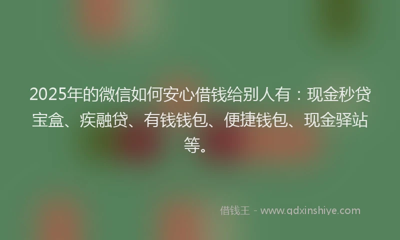 2025年的微信如何安心借钱给别人有：现金秒贷宝盒、疾融贷、有钱钱包、便捷钱包、现金驿站等。