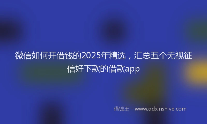 微信如何开借钱的2025年精选，汇总五个无视征信好下款的借款app